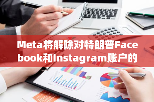 Meta将解除对特朗普Facebook和Instagram账户的封禁