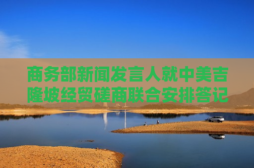 商务部新闻发言人就中美吉隆坡经贸磋商联合安排答记者问 商务部新闻发言人就中美吉隆坡经贸磋商联合安排答记者问