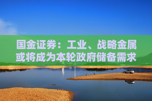 国金证券：工业、战略金属或将成为本轮政府储备需求主角 价格中枢有望明显上移