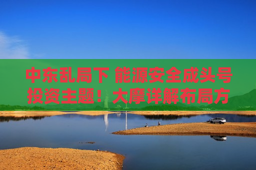 中东乱局下 能源安全成头号投资主题!大摩详解布局方向 中东乱局下 能源安全成头号投资主题!大摩详解布局方向