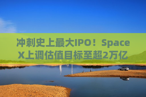 冲刺史上最大IPO！SpaceX上调估值目标至超2万亿美元