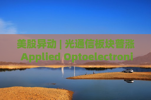 美股异动 | 光通信板块普涨 Applied Optoelectronics(AAOI.US)大涨近18%