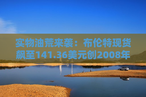实物油荒来袭：布伦特现货飙至141.36美元创2008年以来新高! 较期货溢价超30美元