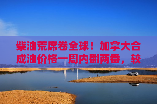 柴油荒席卷全球！加拿大合成油价格一周内翻两番，较WTI溢价直逼20美元大关