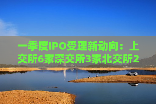 一季度IPO受理新动向：上交所6家深交所3家北交所2家