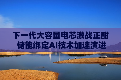 下一代大容量电芯激战正酣 储能绑定AI技术加速演进