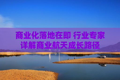 商业化落地在即 行业专家详解商业航天成长路径