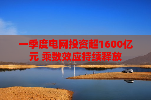 一季度电网投资超1600亿元 乘数效应持续释放