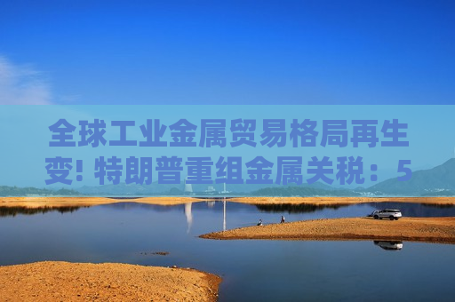 全球工业金属贸易格局再生变! 特朗普重组金属关税：50%高墙不倒 豁免与分级征税并行