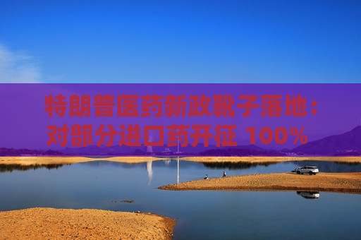 特朗普医药新政靴子落地：对部分进口药开征 100% 关税，供应链风险恐加剧