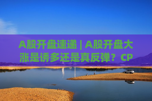 A股开盘速递 | A股开盘大涨是诱多还是真反弹？CPO概念再度活跃