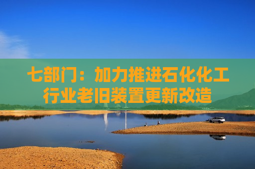 七部门:加力推进石化化工行业老旧装置更新改造 七部门:加力推进石化化工行业老旧装置更新改造