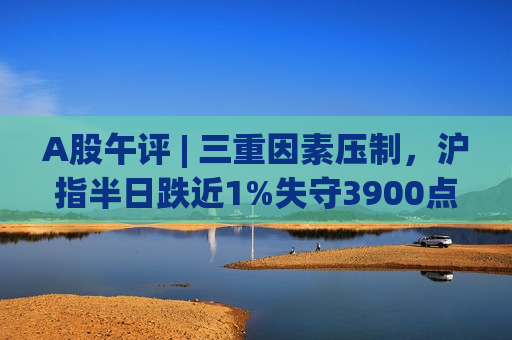 A股午评 | 三重因素压制，沪指半日跌近1%失守3900点！科技主线逆市反击