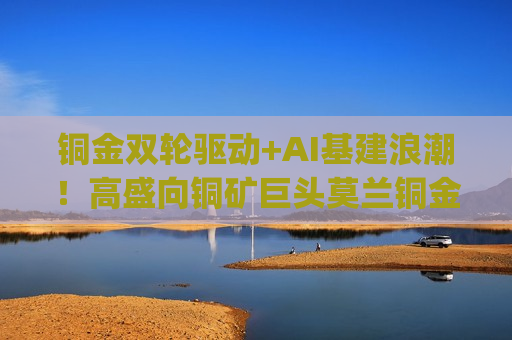 铜金双轮驱动+AI基建浪潮！高盛向铜矿巨头莫兰铜金(FCX.US)投来看涨研报