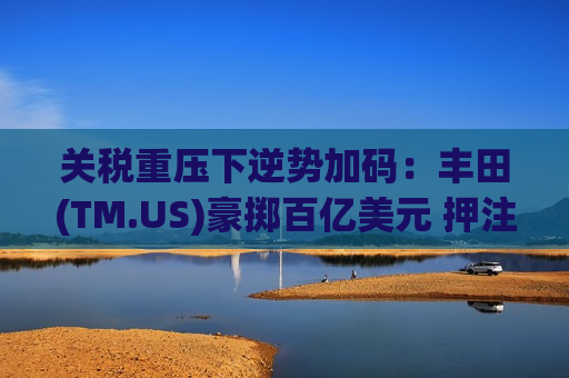 关税重压下逆势加码：丰田(TM.US)豪掷百亿美元 押注纯电与“美国制造”