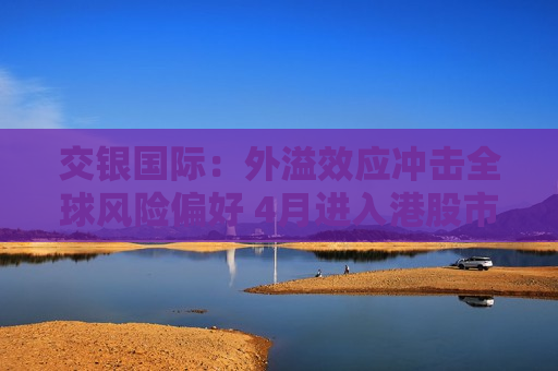 交银国际：外溢效应冲击全球风险偏好 4月进入港股市场关键窗口期