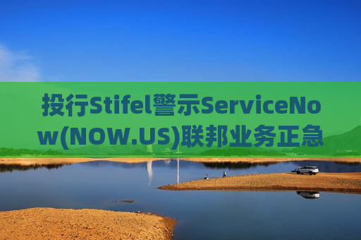 投行Stifel警示ServiceNow(NOW.US)联邦业务正急速冷却 目标价从180美元降至135美元