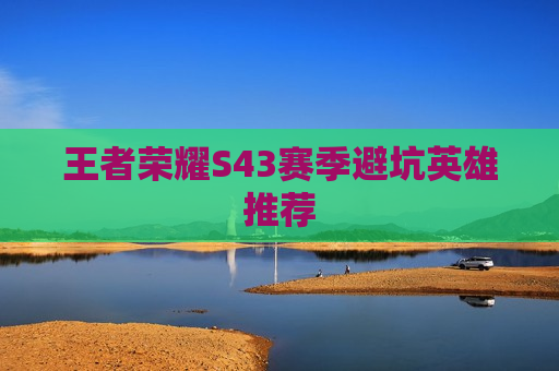 王者荣耀S43赛季避坑英雄推荐
