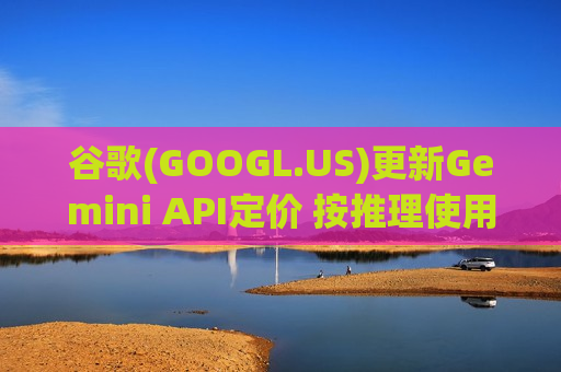 谷歌(GOOGL.US)更新Gemini API定价 按推理使用分档计费