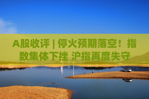 A股收评 | 停火预期落空！指数集体下挫 沪指再度失守3900点