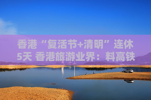 香港“复活节+清明”连休5天 香港旅游业界：料高铁旅行团增约三成