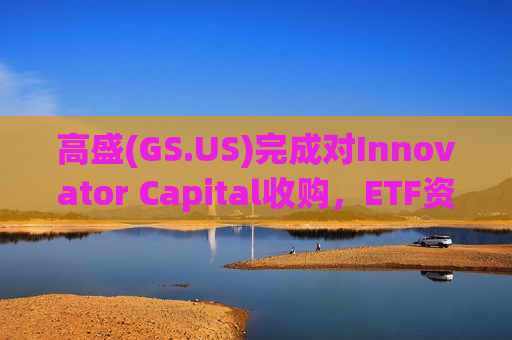 高盛(GS.US)完成对Innovator Capital收购,ETF资产规模升至900亿美元 高盛(GS.US)完成对Innovator Capital收购,ETF资产规模升至900亿美元