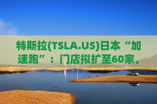 特斯拉(TSLA.US)日本“加速跑”:门店拟扩至60家,明年剑指进口车销冠 特斯拉(TSLA.US)日本“加速跑”:门店拟扩至60家,明年剑指进口车销冠