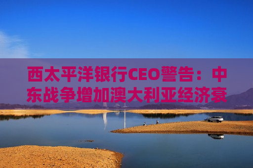 西太平洋银行CEO警告:中东战争增加澳大利亚经济衰退风险 西太平洋银行CEO警告:中东战争增加澳大利亚经济衰退风险