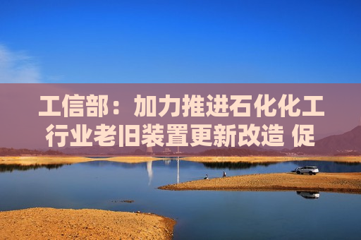 工信部：加力推进石化化工行业老旧装置更新改造 促进行业提质升级