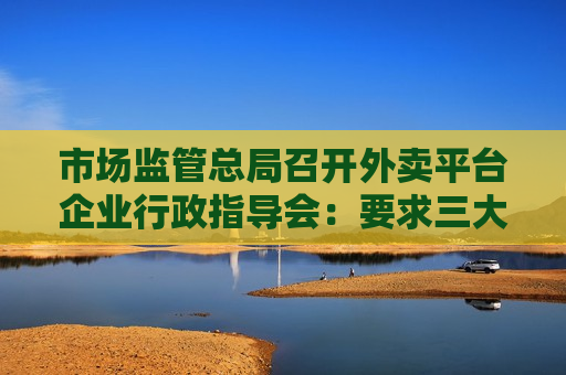 市场监管总局召开外卖平台企业行政指导会：要求三大外卖平台尽快开展自查整改