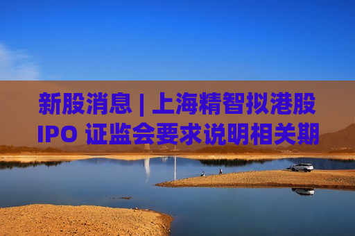 新股消息 | 上海精智拟港股IPO 证监会要求说明相关期权激励计划及有关情况