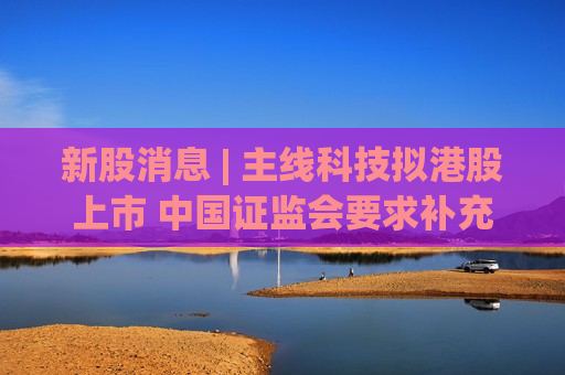 新股消息 | 主线科技拟港股上市 中国证监会要求补充说明最近12个月内新增股东入股价格的定价依据
