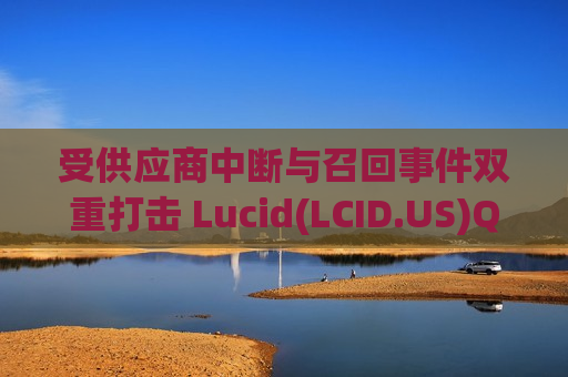 受供应商中断与召回事件双重打击 Lucid(LCID.US)Q1交付量未达预期 受供应商中断与召回事件双重打击 Lucid(LCID.US)Q1交付量未达预期