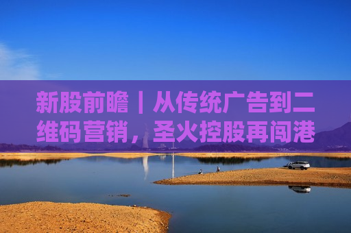 新股前瞻｜从传统广告到二维码营销，圣火控股再闯港交所胜算几何？