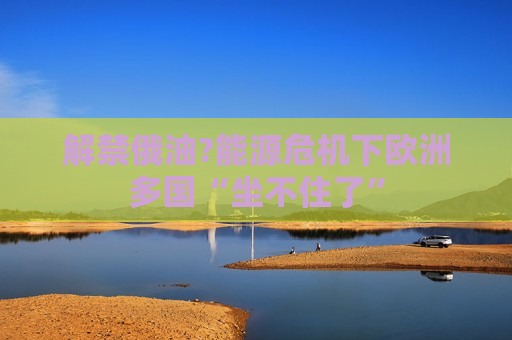 解禁俄油?能源危机下欧洲多国“坐不住了”