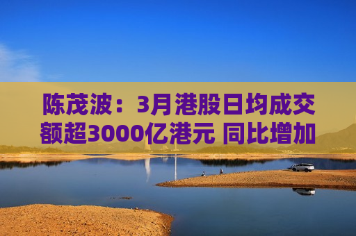 陈茂波：3月港股日均成交额超3000亿港元 同比增加逾8%