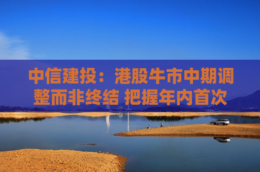 中信建投：港股牛市中期调整而非终结 把握年内首次做多窗口