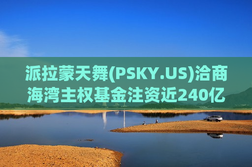 派拉蒙天舞(PSKY.US)洽商海湾主权基金注资近240亿美元支持收购华纳兄弟探索(WBD.US)