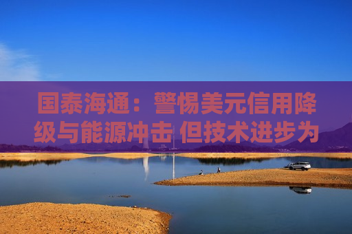 国泰海通：警惕美元信用降级与能源冲击 但技术进步为软着陆留空间
