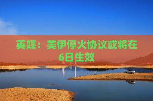 英媒：美伊停火协议或将在6日生效