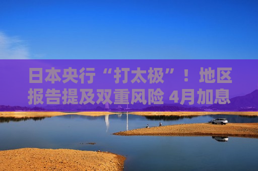 日本央行“打太极”！地区报告提及双重风险 4月加息悬念犹存