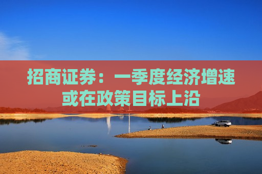 招商证券：一季度经济增速或在政策目标上沿