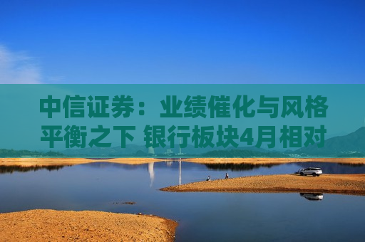 中信证券：业绩催化与风格平衡之下 银行板块4月相对收益特征延续 全年绝对收益空间显著