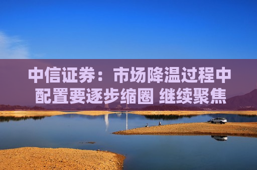 中信证券：市场降温过程中 配置要逐步缩圈 继续聚焦在中国优势制造