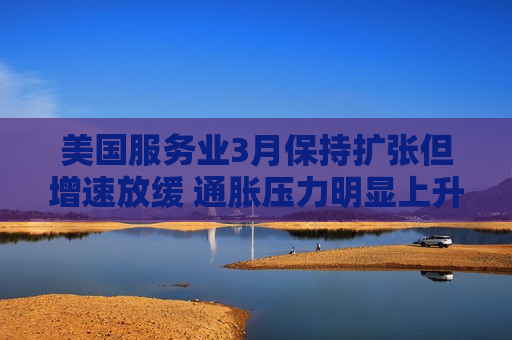 美国服务业3月保持扩张但增速放缓 通胀压力明显上升