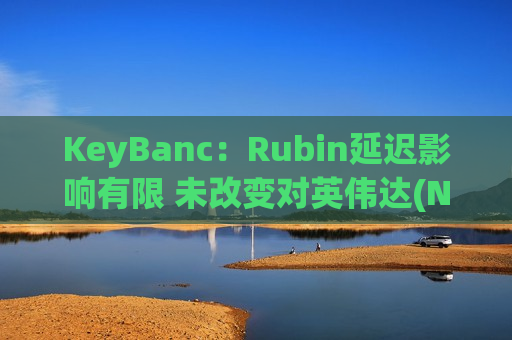 KeyBanc：Rubin延迟影响有限 未改变对英伟达(NVDA.US)整体看好观点