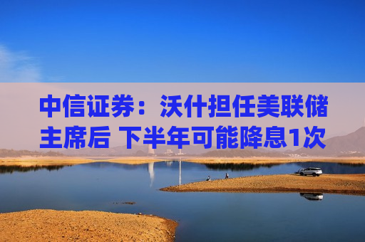 中信证券：沃什担任美联储主席后 下半年可能降息1次25bps