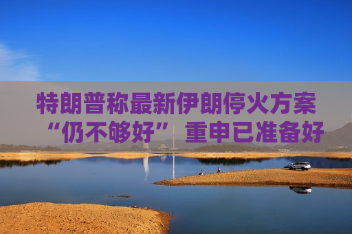 特朗普称最新伊朗停火方案“仍不够好” 重申已准备好采取军事行动