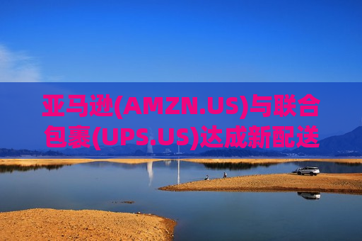 亚马逊(AMZN.US)与联合包裹(UPS.US)达成新配送协议 强化农村物流网络布局