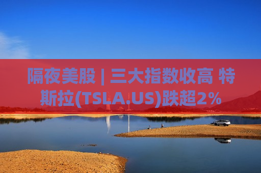 隔夜美股 | 三大指数收高 特斯拉(TSLA.US)跌超2%